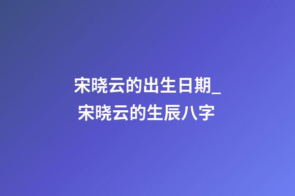 宋晓云的出生日期_ 宋晓云的生辰八字